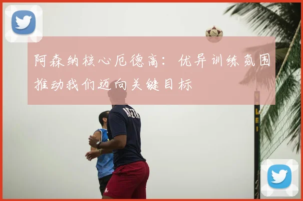 阿森纳核心厄德高:优异训练氛围推动我们迈向关键目标