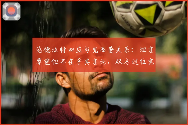 范德法特回应与克洛普关系：坦言尊重但不在乎其言论，双方过往究竟有何纠葛？
