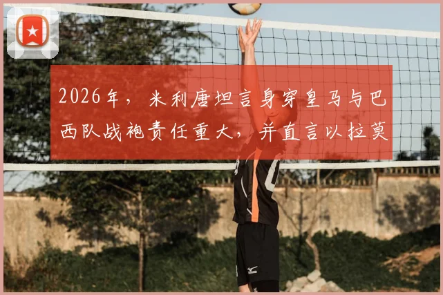2026年,米利唐坦言身穿皇马与巴西队战袍责任重大,并直言以拉莫斯为榜样努力成长
