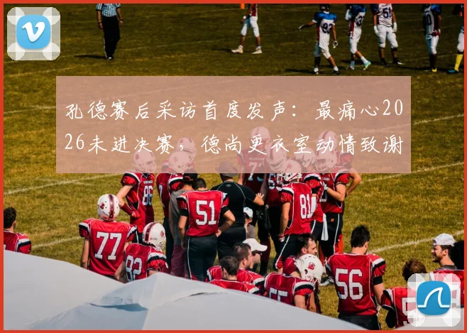 孔德赛后采访首度发声：最痛心2026未进决赛，德尚更衣室动情致谢法国队全体