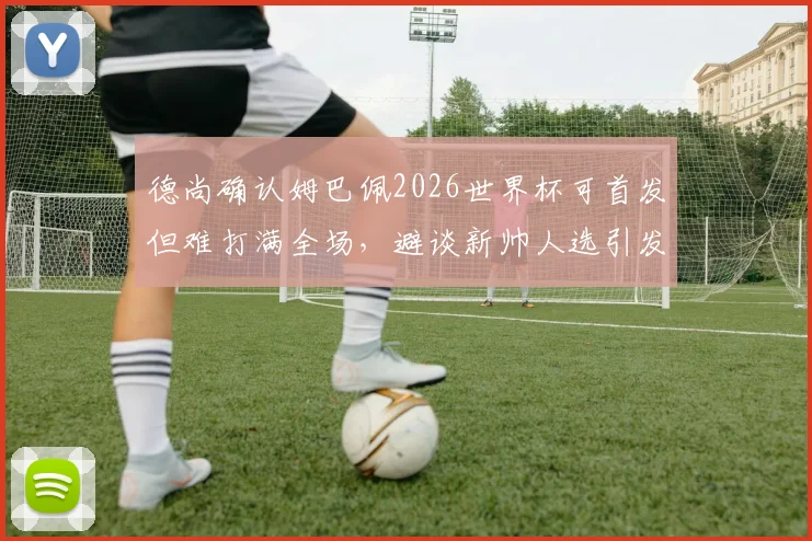 德尚确认姆巴佩2026世界杯可首发但难打满全场，避谈新帅人选引发外界猜测