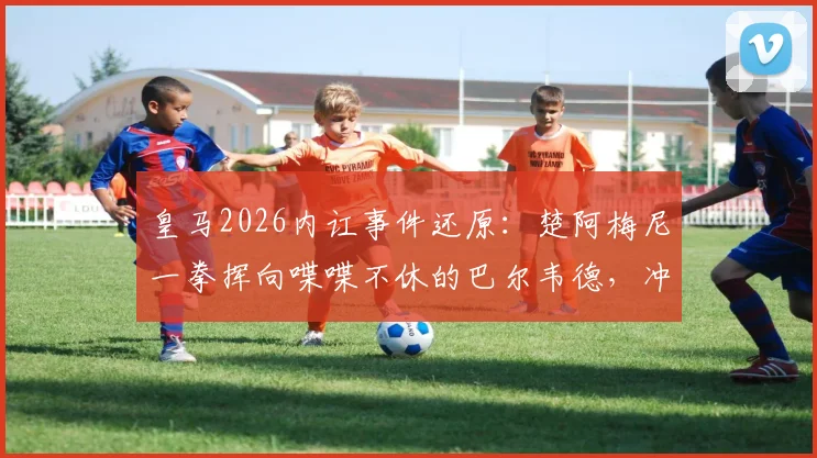皇马2026内讧事件还原：楚阿梅尼一拳挥向喋喋不休的巴尔韦德，冲突全过程解析