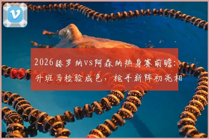 2026赫罗纳vs阿森纳热身赛前瞻：升班马检验成色，枪手新阵初亮相，附历史交锋与战术看点