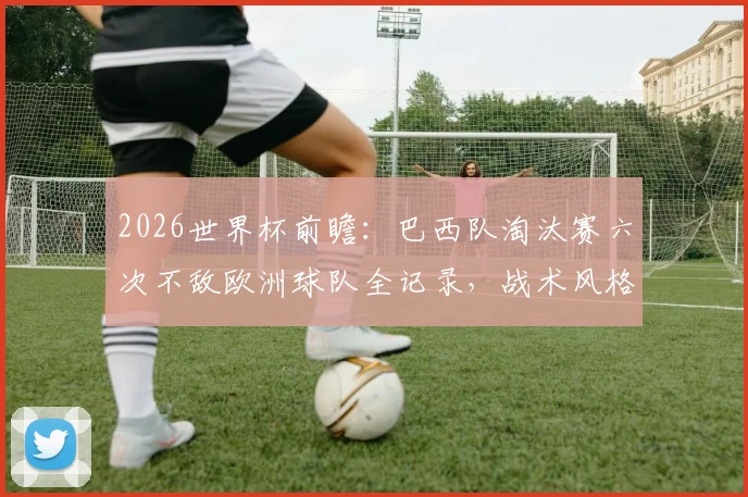 2026世界杯前瞻:巴西队淘汰赛六次不敌欧洲球队全记录,战术风格问题分析与破局关键