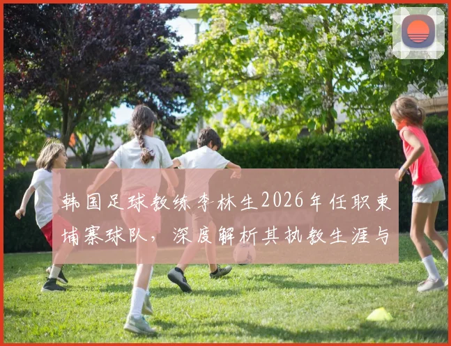 韩国足球教练李林生2026年任职柬埔寨球队，深度解析其执教生涯与洪明甫的关联