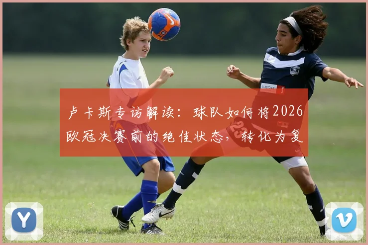 卢卡斯专访解读：球队如何将2026欧冠决赛前的绝佳状态，转化为复制去年成功的实战模式